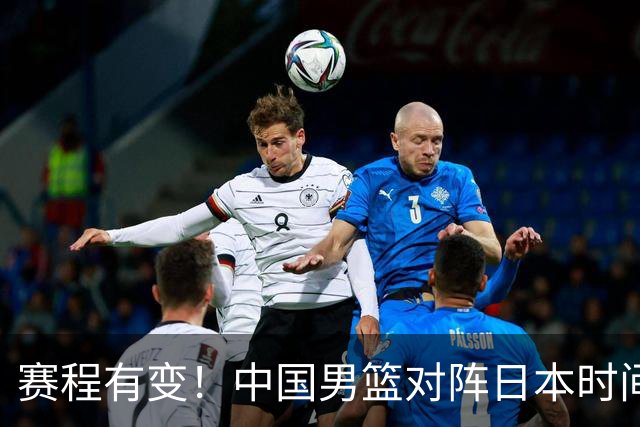 赛程有变！中国男篮对阵日本时间调整，赛前迎来3喜讯加1个坏消息